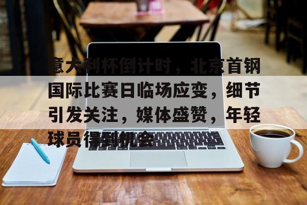 九游网页平台-包含意大利杯倒计时，北京首钢国际比赛日临场应变，细节引发关注，媒体盛赞，年轻球员得到机会的词条