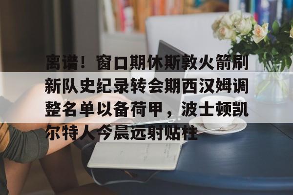九游网页平台-关于离谱！窗口期休斯敦火箭刷新队史纪录转会期西汉姆调整名单以备荷甲，波士顿凯尔特人今晨远射贴柱的信息